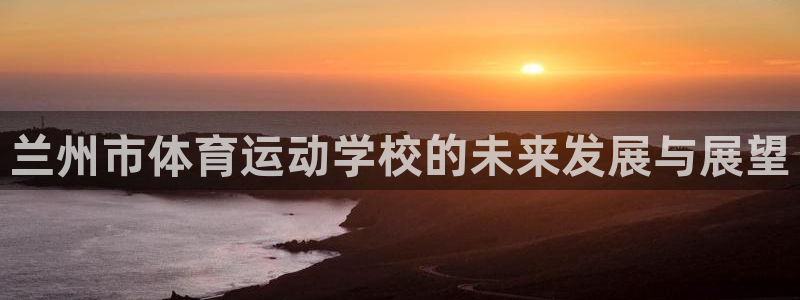 彩神iiv登录首页：兰州市体育运动学校的未来发展与展望